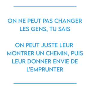 On ne peut pas changer les gens, tu sais On peut juste leur montrer un chemin, puis leur donner envie de l’emprunter