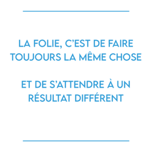 LA FOLIE, c’est de faire toujours la même chose et de s’attendre à un résultat différent